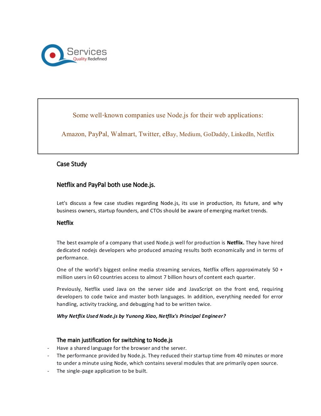 Case Study
Netflix and PayPal both use Node.js.
Let's discuss a few case studies regarding Node.js, its use in production, its future, and why
business owners, startup founders, and CTOs should be aware of emerging market trends.
Netflix
The best example of a company that used Node.js well for production is Netflix. They have hired
dedicated nodejs developers who produced amazing results both economically and in terms of
performance.
One of the world's biggest online media streaming services, Netflix offers approximately 50 +
million users in 60 countries access to almost 7 billion hours of content each quarter.
Previously, Netflix used Java on the server side and JavaScript on the front end, requiring
developers to code twice and master both languages. In addition, everything needed for error
handling, activity tracking, and debugging had to be written twice.
Why Netflix Used Node.js by Yunong Xiao, Netflix's Principal Engineer?
The main justification for switching to Node.js
- Have a shared language for the browser and the server.
- The performance provided by Node.js. They reduced their startup time from 40 minutes or more
to under a minute using Node, which contains several modules that are primarily open source.
- The single-page application to be built.
Some well-known companies use Node.js for their web applications:
Amazon, PayPal, Walmart, Twitter, eBay, Medium, GoDaddy, LinkedIn, Netflix
 