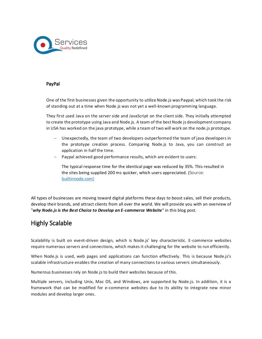 PayPal
One of the first businesses given the opportunity to utilize Node.js was Paypal, which took the risk
of standing out at a time when Node.js was not yet a well-known programming language.
They first used Java on the server side and JavaScript on the client side. They initially attempted
to create the prototype using Java and Node.js. A team of the best Node js development company
in USA has worked on the java prototype, while a team of two will work on the node.js prototype.
− Unexpectedly, the team of two developers outperformed the team of java developers in
the prototype creation process. Comparing Node.js to Java, you can construct an
application in half the time.
− Paypal achieved good performance results, which are evident to users:
The typical response time for the identical page was reduced by 35%. This resulted in
the sites being supplied 200 ms quicker, which users appreciated. (Source:
builtinnode.com)
All types of businesses are moving toward digital platforms these days to boost sales, sell their products,
develop their brands, and attract clients from all over the world. We will provide you with an overview of
"why Node.js is the Best Choice to Develop an E-commerce Website" in this blog post.
Highly Scalable
Scalability is built on event-driven design, which is Node.js' key characteristic. E-commerce websites
require numerous servers and connections, which makes it challenging for the website to run efficiently.
When Node.js is used, web pages and applications can function effectively. This is because Node.js's
scalable infrastructure enables the creation of many connections to various servers simultaneously.
Numerous businesses rely on Node.js to build their websites because of this.
Multiple servers, including Unix, Mac OS, and Windows, are supported by Node.js. In addition, it is a
framework that can be modified for e-commerce websites due to its ability to integrate new minor
modules and develop larger ones.
 