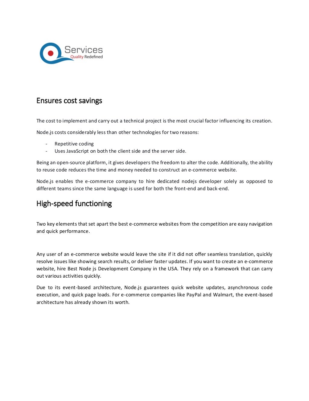 Ensures cost savings
The cost to implement and carry out a technical project is the most crucial factor influencing its creation.
Node.js costs considerably less than other technologies for two reasons:
- Repetitive coding
- Uses JavaScript on both the client side and the server side.
Being an open-source platform, it gives developers the freedom to alter the code. Additionally, the ability
to reuse code reduces the time and money needed to construct an e-commerce website.
Node.js enables the e-commerce company to hire dedicated nodejs developer solely as opposed to
different teams since the same language is used for both the front-end and back-end.
High-speed functioning
Two key elements that set apart the best e-commerce websites from the competition are easy navigation
and quick performance.
Any user of an e-commerce website would leave the site if it did not offer seamless translation, quickly
resolve issues like showing search results, or deliver faster updates. If you want to create an e-commerce
website, hire Best Node js Development Company in the USA. They rely on a framework that can carry
out various activities quickly.
Due to its event-based architecture, Node.js guarantees quick website updates, asynchronous code
execution, and quick page loads. For e-commerce companies like PayPal and Walmart, the event-based
architecture has already shown its worth.
 