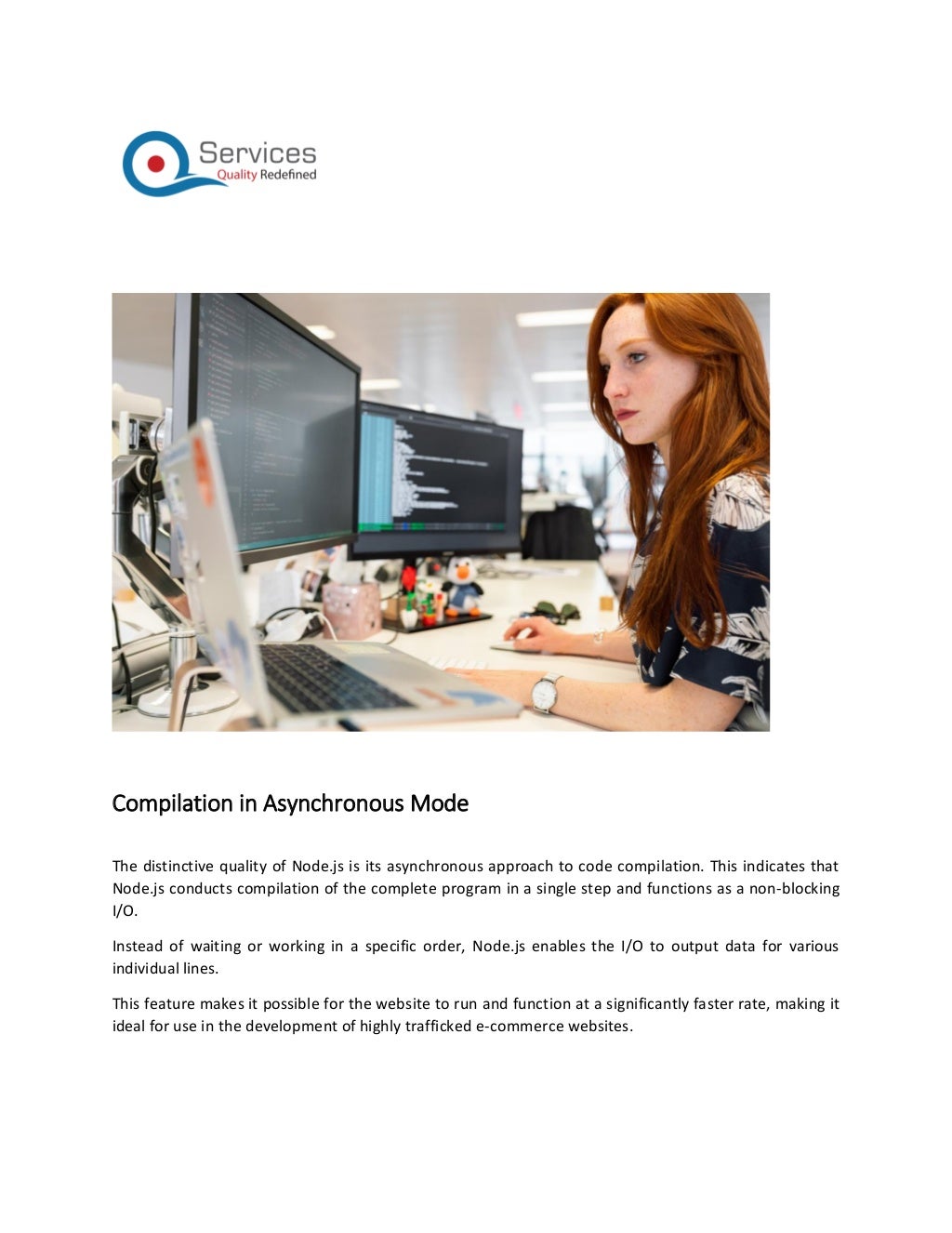 Compilation in Asynchronous Mode
The distinctive quality of Node.js is its asynchronous approach to code compilation. This indicates that
Node.js conducts compilation of the complete program in a single step and functions as a non-blocking
I/O.
Instead of waiting or working in a specific order, Node.js enables the I/O to output data for various
individual lines.
This feature makes it possible for the website to run and function at a significantly faster rate, making it
ideal for use in the development of highly trafficked e-commerce websites.
 