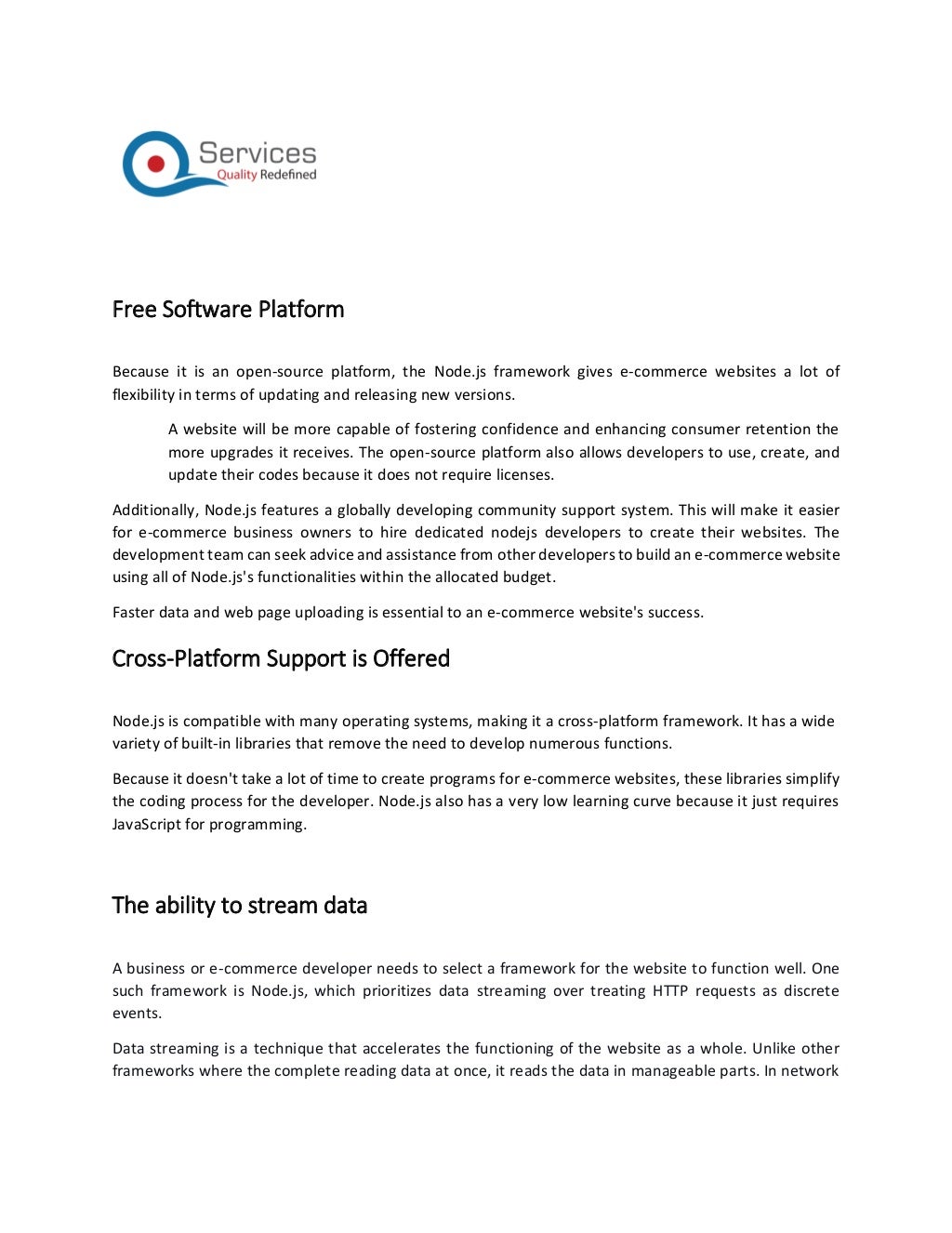 Free Software Platform
Because it is an open-source platform, the Node.js framework gives e-commerce websites a lot of
flexibility in terms of updating and releasing new versions.
A website will be more capable of fostering confidence and enhancing consumer retention the
more upgrades it receives. The open-source platform also allows developers to use, create, and
update their codes because it does not require licenses.
Additionally, Node.js features a globally developing community support system. This will make it easier
for e-commerce business owners to hire dedicated nodejs developers to create their websites. The
development team can seek advice and assistance from other developers to build an e-commerce website
using all of Node.js's functionalities within the allocated budget.
Faster data and web page uploading is essential to an e-commerce website's success.
Cross-Platform Support is Offered
Node.js is compatible with many operating systems, making it a cross-platform framework. It has a wide
variety of built-in libraries that remove the need to develop numerous functions.
Because it doesn't take a lot of time to create programs for e-commerce websites, these libraries simplify
the coding process for the developer. Node.js also has a very low learning curve because it just requires
JavaScript for programming.
The ability to stream data
A business or e-commerce developer needs to select a framework for the website to function well. One
such framework is Node.js, which prioritizes data streaming over treating HTTP requests as discrete
events.
Data streaming is a technique that accelerates the functioning of the website as a whole. Unlike other
frameworks where the complete reading data at once, it reads the data in manageable parts. In network
 