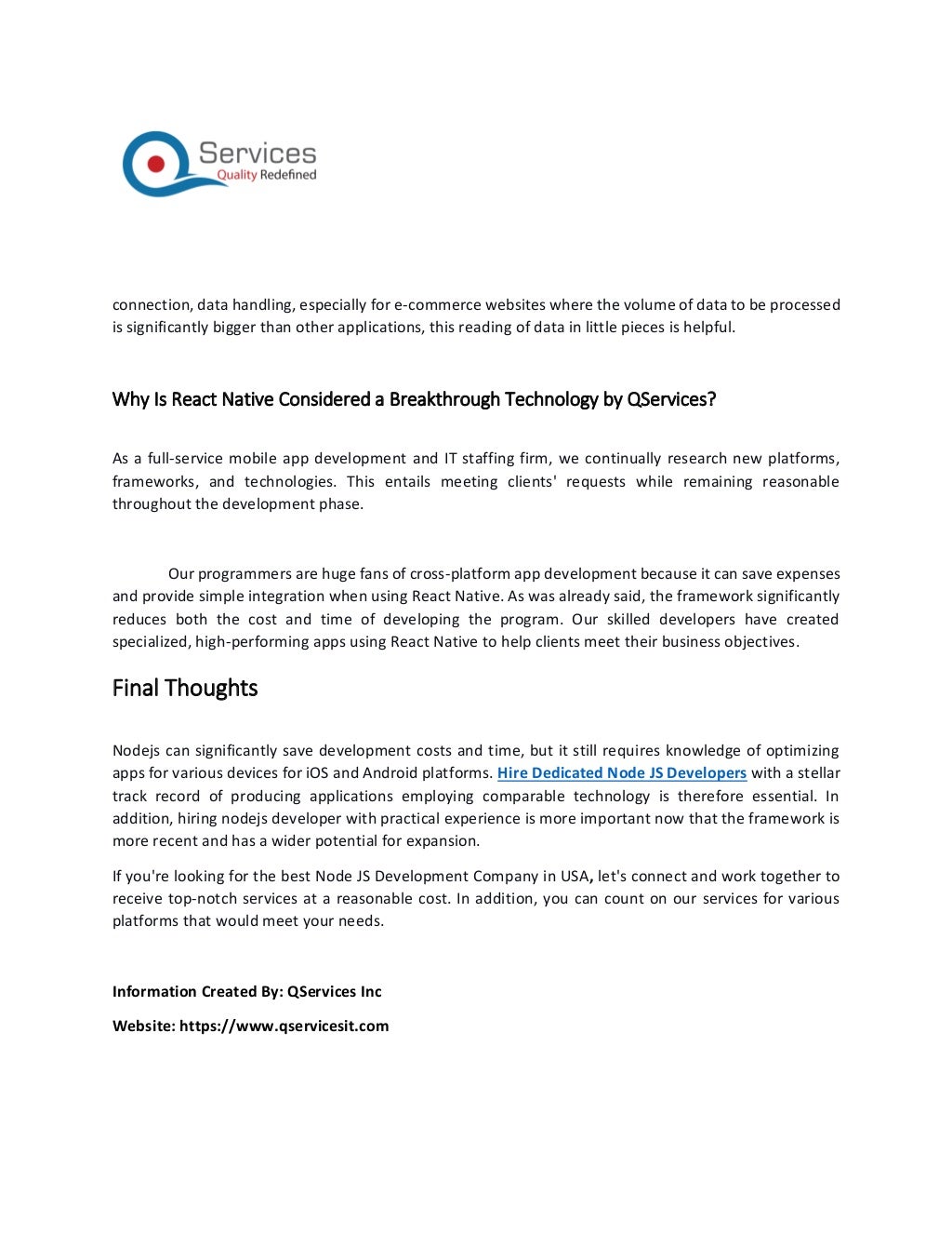 connection, data handling, especially for e-commerce websites where the volume of data to be processed
is significantly bigger than other applications, this reading of data in little pieces is helpful.
Why Is React Native Considered a Breakthrough Technology by QServices?
As a full-service mobile app development and IT staffing firm, we continually research new platforms,
frameworks, and technologies. This entails meeting clients' requests while remaining reasonable
throughout the development phase.
Our programmers are huge fans of cross-platform app development because it can save expenses
and provide simple integration when using React Native. As was already said, the framework significantly
reduces both the cost and time of developing the program. Our skilled developers have created
specialized, high-performing apps using React Native to help clients meet their business objectives.
Final Thoughts
Nodejs can significantly save development costs and time, but it still requires knowledge of optimizing
apps for various devices for iOS and Android platforms. Hire Dedicated Node JS Developers with a stellar
track record of producing applications employing comparable technology is therefore essential. In
addition, hiring nodejs developer with practical experience is more important now that the framework is
more recent and has a wider potential for expansion.
If you're looking for the best Node JS Development Company in USA, let's connect and work together to
receive top-notch services at a reasonable cost. In addition, you can count on our services for various
platforms that would meet your needs.
Information Created By: QServices Inc
Website: https://www.qservicesit.com
 