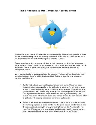 Top 5 Reasons to Use Twitter for Your Business




Founded in 2006, Twitter is a real-time social networking site that has gone on to draw
in over 500 million regular users. Although similar to other popular social media sites,
the main attraction that sets Twitter apart is called a “Tweet.”

Tweets are short, public messages limited to 140 characters or less that lets users
share updates, ideas, questions, announcements and more. As more and more people
go mobile, Twitter is quickly becoming the favorite social media application for
smartphone users.

Many companies have already realized the power of Twitter and how beneficial it can
be to businesses. If you’re still trying to decide if Twitter is right for your business,
consider the following:


       •   Twitter helps businesses get exposure in several ways. Once you start
           tweeting, your messages have the potential of trending for millions of users
           to see. If you consistently tweet interesting and authentic information about
           your business, your tweets may even go viral, meaning other sites will pick
           up on your information and spread the word about your company. This
           allows invaluable information about your company and the services you offer
           to potentially to reach prospective customers quite easily.

       •   Twitter is a great way to network with other businesses in your industry and
           follow their progress. In other words, Twitter gives you an inside view of how
           the competition is doing by simply following their tweets. Additionally, you
           may find different ways to market your products/services by learning what
           other successful businesses in your industry are doing on Twitter.
 