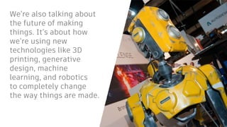 We’re also talking about
the future of making
things. It’s about how
we’re using new
technologies like 3D
printing, generative
design, machine
learning, and robotics
to completely change
the way things are made.
 