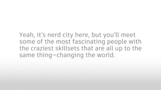 Yeah, it’s nerd city here, but you’ll meet
some of the most fascinating people with
the craziest skillsets that are all up to the
same thing—changing the world.
 