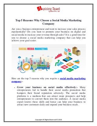 Copyright All Rights Reserved © 2018
Top 5 Reasons Why Choose a Social Media Marketing
Company
Are you a business entrepreneur and want to increase your sales process
exponentially? Do you want to promote your business on digital and
social media to increase your revenue through sales? It is a good time for
you to choose a social media marketing company that can help you
achieve your goal easier.
Here are the top 5 reasons why you require a social media marketing
company:-
 Grow your business on social media effectively:- Many
entrepreneurs fail to handle their social media promotion that
hampers their brand reputation adversely. The social media
platform is a medium that can attract more prospects and help
entrepreneurs to convert them into the audience. A social media
expert knows these skills and hence can help your business to
attract new customers daily and expand your business reach.
 