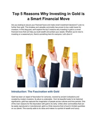 Top 5 Reasons Why Investing in Gold is
a Smart Financial Move
Are you looking to secure your financial future and make smart investment decisions? Look no
further than gold. This timeless and valuable commodity has proven to be a safe haven for
investors. In this blog post, we'll explore the top 5 reasons why investing in gold is a smart
financial move that can help you build wealth and protect your assets. Whether you're new to
investing or a seasoned pro, there's something here for everyone. Let's dive in!
Introduction: The Fascination with Gold
Gold has been an object of fascination for centuries, revered by ancient civilizations and
coveted by modern investors. Its allure is undeniable - from its beautiful luster to its historical
significance, gold has captured the imagination of people across cultures and time periods. One
of the main reasons for this fascination with gold is its rarity. Unlike other commodities that can
be easily reproduced or manufactured, gold is a finite resource that is found in limited quantities
on our planet. This scarcity adds to its value and makes it a symbol of wealth and luxury.
 