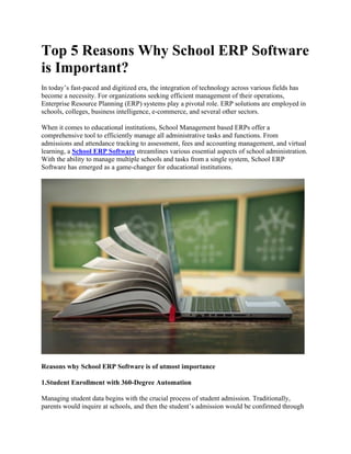 Top 5 Reasons Why School ERP Software
is Important?
In today’s fast-paced and digitized era, the integration of technology across various fields has
become a necessity. For organizations seeking efficient management of their operations,
Enterprise Resource Planning (ERP) systems play a pivotal role. ERP solutions are employed in
schools, colleges, business intelligence, e-commerce, and several other sectors.
When it comes to educational institutions, School Management based ERPs offer a
comprehensive tool to efficiently manage all administrative tasks and functions. From
admissions and attendance tracking to assessment, fees and accounting management, and virtual
learning, a School ERP Software streamlines various essential aspects of school administration.
With the ability to manage multiple schools and tasks from a single system, School ERP
Software has emerged as a game-changer for educational institutions.
Reasons why School ERP Software is of utmost importance
1.Student Enrollment with 360-Degree Automation
Managing student data begins with the crucial process of student admission. Traditionally,
parents would inquire at schools, and then the student’s admission would be confirmed through
 
