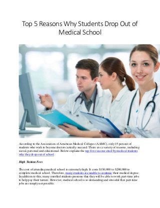 Top 5 Reasons Why Students Drop Out of
Medical School
According to the Association of American Medical Colleges (AAMC), only 15 percent of
students who wish to become doctors actually succeed. There are a variety of reasons, including
social, personal and educational. Below explains the top five reasons cited by medical students
why they drop out of school.
High Tuition Fees
The cost of attending medical school is extremely high. It costs $150,000 to $200,000 to
complete medical school. Therefore, many students are unable to continue their medical degree.
In addition to this, many enrolled students presume that they will be able to work part-time jobs
to help pay their tuition. However, medical school is so demanding and stressful that part-time
jobs are simply not possible.
 