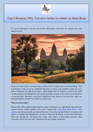If you are planning to visit the city in the cold winters, then there are specific facts you
should explore.
Excited travelers will let you know there will never be a terrible time to visit Siem Reap. This
is pertinent as long as you are adaptable with how you invest your valuable energy once you
arrive. Cambodia sits right in the tropics which implies that the climate is warm to hot. Such
weather patterns last through the year and the principle contrast in the seasons is the measure
of rain that falls. Therefore if you have chalked out early plans to visit this place, then you
should definitely consider the weather as a big factor.
Why travel in winter?
Being north of the equator implies that December and January are additionally authoritatively
winters and the coldest months of the year. Consequently, many Siem Reap Private Tour
agencies provide great packages during this time. It is conveying much help to occupants and
guests as evening time temperatures can fall to chilly sub-20 degrees Celsius. Daytime highs
won't get through the 30 degrees bar either. This makes it outstanding amongst other
occasions of year for cycle rides, strolling visits and visiting sanctuaries
Top 5 Reasons Why Travel is better in winter to Siem Reap
 