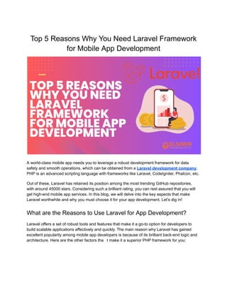 Top 5 Reasons Why You Need Laravel Framework
for Mobile App Development
A world-class mobile app needs you to leverage a robust development framework for data
safety and smooth operations, which can be obtained from a Laravel development company.
PHP is an advanced scripting language with frameworks like Laravel, CodeIgniter, Phalcon, etc.
Out of these, Laravel has retained its position among the most trending GitHub repositories,
with around 45000 stars. Considering such a brilliant rating, you can rest assured that you will
get high-end mobile app services. In this blog, we will delve into the key aspects that make
Laravel worthwhile and why you must choose it for your app development. Let’s dig in!
What are the Reasons to Use Laravel for App Development?
Laravel offers a set of robust tools and features that make it a go-to option for developers to
build scalable applications effectively and quickly. The main reason why Laravel has gained
excellent popularity among mobile app developers is because of its brilliant back-end logic and
architecture. Here are the other factors tha t make it a superior PHP framework for you:
 
