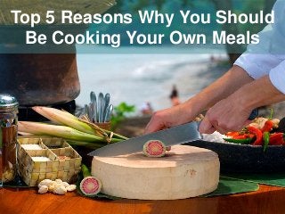 Top 5 Reasons Why You Should
Be Cooking Your Own Meals
 