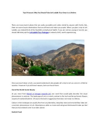 Top 5 Reasons Why You Should Take Leh Ladakh Tour Once in a Lifetime
There are many tourist places that are easily accessible and canbe visited by anyone with family. But,
there are some tourist destinations that are off beat and make you sceptic. When you plan a trip to Leh
Ladakh, you indeed think of the feasibility and physical health. If you are not too young or too old, you
should definitely opt for Leh Ladakh Tour Packages is indeed a thrill, worth-experiencing.
Once you touch down at Leh, you would understand why people call a trip to Leh as a once in a lifetime
vacation. However if you still need reasons, here are few of them.
Out of the World Scenic Beauty
As you move from Manali or Srinagar towards Leh, one word that would aptly describe the visual
phenomenon is contrast. The landscape of Leh is in stark contrast to the lush coniferous forests flowers
carpets of mainland Kashmir. Of course the land is rugged, but that does not mean it is lifeless.
Colours in the landscape are usually free from any blemishes, deep blue skies and emerald blue lakes are
a common phenomenon in Leh. Mountains as white as moon and lush green fields would make you feel
that you have indeed come to an alien planet.
Kashmir Food
 