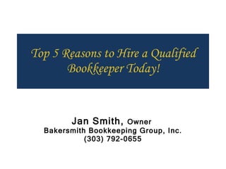Top 5 Reasons to Hire a Qualified Bookkeeper Today! Jan Smith,  Owner  Bakersmith Bookkeeping Group, Inc. (303) 792-0655 