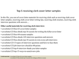 Top 5 receiving clerk cover letter samples
In this file, you can ref cover letter materials for receiving clerk such as receiving clerk cover
letter samples, receiving clerk cover letter writing tips, receiving clerk resumes, receiving clerk
interview questions with answers…
Other useful materials for receiving clerk interview:
• coverletter123/free-63-cover-letter-samples
• coverletter123/free-ebook-top-16-secrets-for-writing-the-killer-cover-letter
• coverletter123/free-64-resume-samples
• coverletter123/free-ebook-145-interview-questions-and-answers
• coverletter123/free-ebook-top-18-secrets-to-win-every-job-interviews
• coverletter123/13-types-of-interview-questions-and-how-to-face-them
• coverletter123/job-interview-checklist-40-points
• coverletter123/top-8-interview-thank-you-letter-samples
• coverletter123/top-15-ways-to-search-new-jobs
Useful materials: • coverletter123/free-63-cover-letter-samples
• coverletter123/free-ebook-top-16-secrets-for-writing-an-effective-resume
 