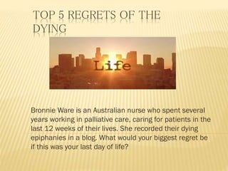 TOP 5 REGRETS OF THE
DYING
Bronnie Ware is an Australian nurse who spent several
years working in palliative care, caring for patients in the
last 12 weeks of their lives. She recorded their dying
epiphanies in a blog. What would your biggest regret be
if this was your last day of life?
 