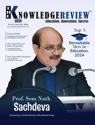 www.theknowledgereview.in
Vol. 04 | Issue 02 | 2024
Vol. 04 | Issue 02 | 2024
Vol. 04 | Issue 02 | 2024
Education,
2024
Top 5
Remarkable
Men in
Prof. Som Nath Sachdeva
Vice-Chancellor,
Kurukshetra University
Prof. Som Nath
Sachdeva
Pioneering a Comprehensive Educa onal Setup
Cultural Shi s
Recognising and Valuing Men's
Contribu ons in Educa on
The Importance of
Male Perspec ve
Cul va ng Inclusive
Learning Environments
 
