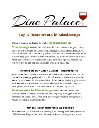 Top 5 Restaurants in Mississauga
When it comes to dining in style, Restaurants in
Mississauga create the ultimate food experience for you. Here
you can get a range of cuisines including local seafood delicacies,
Italian, Indian and also many other choices. And websites like Dine
Palace help you make a selection of the top eateries there and also
what you should try, especially signature and special dishes. So
here’s a list of the top restaurants that you must try-
Krystos Modern Greek Cuisine – Richmond Hill
Krystos Modern Greek Cuisine is located in Richmond Hill and is
one of the most popular Modern Greek cuisine restaurants in the
town. It is known for its specialties of the house including Spartan-
and Macedonian-influenced Greek dishes like souvlaki, saganaki
and grilled calamari. This restaurant ranks on top of the
Restaurants In Mississauga because the meats are
sourced fresh and you will be assure dog only eating the finest
selection of lamb, beef, veal and free-range chicken along with a
range of organic vegetables too.
Tremonti Italian Ristorante Woodbridge
This restaurant is known for mixing fine dining with the pleasures
of Italian cooking at its best. Tremonti Restaurant gives you an
 
