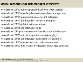 Useful materials for risk manager interview:
• coverletter123/12-followup-email-thank-you-letter-samples
• coverletter123/15-tips-for-job-interview-withour-no-experience
• coverletter123/15-presentation-ideas-for-job-interview
• coverletter123/12-job-interview-role-play-examples
• coverletter123/10-job-interview-techniques
• coverletter123/11-job-interview-skills
• coverletter123/tips-to-answer-question-why-should-I-hire-you
• coverletter123/25-interview-questions-to-ask-employer
• coverletter123/25-job-interview-assessment-test-examples
• coverletter123/15-tips-to-answer-experience-questions
• coverletter123/12-tips-to-answer-education-knowledge-questions
Useful materials: • coverletter123/free-63-cover-letter-samples
• coverletter123/free-ebook-top-16-secrets-for-writing-an-effective-resume
 