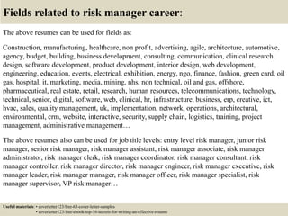 Fields related to risk manager career:
The above resumes can be used for fields as:
Construction, manufacturing, healthcare, non profit, advertising, agile, architecture, automotive,
agency, budget, building, business development, consulting, communication, clinical research,
design, software development, product development, interior design, web development,
engineering, education, events, electrical, exhibition, energy, ngo, finance, fashion, green card, oil
gas, hospital, it, marketing, media, mining, nhs, non technical, oil and gas, offshore,
pharmaceutical, real estate, retail, research, human resources, telecommunications, technology,
technical, senior, digital, software, web, clinical, hr, infrastructure, business, erp, creative, ict,
hvac, sales, quality management, uk, implementation, network, operations, architectural,
environmental, crm, website, interactive, security, supply chain, logistics, training, project
management, administrative management…
The above resumes also can be used for job title levels: entry level risk manager, junior risk
manager, senior risk manager, risk manager assistant, risk manager associate, risk manager
administrator, risk manager clerk, risk manager coordinator, risk manager consultant, risk
manager controller, risk manager director, risk manager engineer, risk manager executive, risk
manager leader, risk manager manager, risk manager officer, risk manager specialist, risk
manager supervisor, VP risk manager…
Useful materials: • coverletter123/free-63-cover-letter-samples
• coverletter123/free-ebook-top-16-secrets-for-writing-an-effective-resume
 