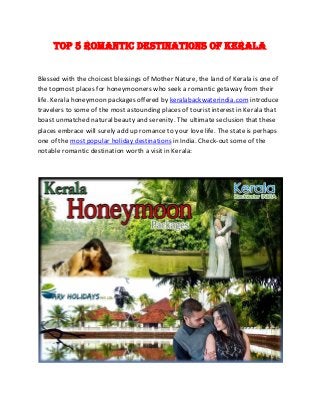 Top 5 Romantic Destinations of Kerala
Blessed with the choicest blessings of Mother Nature, the land of Kerala is one of
the topmost places for honeymooners who seek a romantic getaway from their
life. Kerala honeymoon packages offered by keralabackwaterindia.com introduce
travelers to some of the most astounding places of tourist interest in Kerala that
boast unmatched natural beauty and serenity. The ultimate seclusion that these
places embrace will surely add up romance to your love life. The state is perhaps
one of the most popular holiday destinations in India. Check-out some of the
notable romantic destination worth a visit in Kerala:
 