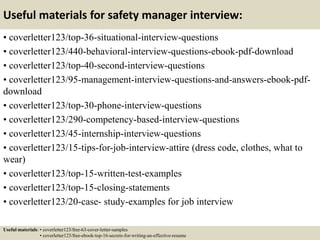 Useful materials for safety manager interview:
• coverletter123/top-36-situational-interview-questions
• coverletter123/440-behavioral-interview-questions-ebook-pdf-download
• coverletter123/top-40-second-interview-questions
• coverletter123/95-management-interview-questions-and-answers-ebook-pdf-
download
• coverletter123/top-30-phone-interview-questions
• coverletter123/290-competency-based-interview-questions
• coverletter123/45-internship-interview-questions
• coverletter123/15-tips-for-job-interview-attire (dress code, clothes, what to
wear)
• coverletter123/top-15-written-test-examples
• coverletter123/top-15-closing-statements
• coverletter123/20-case- study-examples for job interview
Useful materials: • coverletter123/free-63-cover-letter-samples
• coverletter123/free-ebook-top-16-secrets-for-writing-an-effective-resume
 