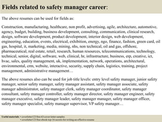 Fields related to safety manager career:
The above resumes can be used for fields as:
Construction, manufacturing, healthcare, non profit, advertising, agile, architecture, automotive,
agency, budget, building, business development, consulting, communication, clinical research,
design, software development, product development, interior design, web development,
engineering, education, events, electrical, exhibition, energy, ngo, finance, fashion, green card, oil
gas, hospital, it, marketing, media, mining, nhs, non technical, oil and gas, offshore,
pharmaceutical, real estate, retail, research, human resources, telecommunications, technology,
technical, senior, digital, software, web, clinical, hr, infrastructure, business, erp, creative, ict,
hvac, sales, quality management, uk, implementation, network, operations, architectural,
environmental, crm, website, interactive, security, supply chain, logistics, training, project
management, administrative management…
The above resumes also can be used for job title levels: entry level safety manager, junior safety
manager, senior safety manager, safety manager assistant, safety manager associate, safety
manager administrator, safety manager clerk, safety manager coordinator, safety manager
consultant, safety manager controller, safety manager director, safety manager engineer, safety
manager executive, safety manager leader, safety manager manager, safety manager officer,
safety manager specialist, safety manager supervisor, VP safety manager…
Useful materials: • coverletter123/free-63-cover-letter-samples
• coverletter123/free-ebook-top-16-secrets-for-writing-an-effective-resume
 