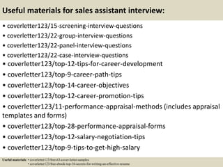 Useful materials for sales assistant interview:
• coverletter123/15-screening-interview-questions
• coverletter123/22-group-interview-questions
• coverletter123/22-panel-interview-questions
• coverletter123/22-case-interview-questions
• coverletter123/top-12-tips-for-career-development
• coverletter123/top-9-career-path-tips
• coverletter123/top-14-career-objectives
• coverletter123/top-12-career-promotion-tips
• coverletter123/11-performance-appraisal-methods (includes appraisal
templates and forms)
• coverletter123/top-28-performance-appraisal-forms
• coverletter123/top-12-salary-negotiation-tips
• coverletter123/top-9-tips-to-get-high-salary
Useful materials: • coverletter123/free-63-cover-letter-samples
• coverletter123/free-ebook-top-16-secrets-for-writing-an-effective-resume
 