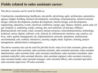 Fields related to sales assistant career:
The above resumes can be used for fields as:
Construction, manufacturing, healthcare, non profit, advertising, agile, architecture, automotive,
agency, budget, building, business development, consulting, communication, clinical research,
design, software development, product development, interior design, web development,
engineering, education, events, electrical, exhibition, energy, ngo, finance, fashion, green card, oil
gas, hospital, it, marketing, media, mining, nhs, non technical, oil and gas, offshore,
pharmaceutical, real estate, retail, research, human resources, telecommunications, technology,
technical, senior, digital, software, web, clinical, hr, infrastructure, business, erp, creative, ict,
hvac, sales, quality management, uk, implementation, network, operations, architectural,
environmental, crm, website, interactive, security, supply chain, logistics, training, project
management, administrative management…
The above resumes also can be used for job title levels: entry level sales assistant, junior sales
assistant, senior sales assistant, sales assistant assistant, sales assistant associate, sales assistant
administrator, sales assistant clerk, sales assistant coordinator, sales assistant consultant, sales
assistant controller, sales assistant director, sales assistant engineer, sales assistant executive,
sales assistant leader, sales assistant manager, sales assistant officer, sales assistant specialist,
sales assistant supervisor, VP sales assistant…
Useful materials: • coverletter123/free-63-cover-letter-samples
• coverletter123/free-ebook-top-16-secrets-for-writing-an-effective-resume
 