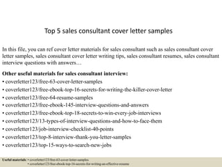 Top 5 sales consultant cover letter samples
In this file, you can ref cover letter materials for sales consultant such as sales consultant cover
letter samples, sales consultant cover letter writing tips, sales consultant resumes, sales consultant
interview questions with answers…
Other useful materials for sales consultant interview:
• coverletter123/free-63-cover-letter-samples
• coverletter123/free-ebook-top-16-secrets-for-writing-the-killer-cover-letter
• coverletter123/free-64-resume-samples
• coverletter123/free-ebook-145-interview-questions-and-answers
• coverletter123/free-ebook-top-18-secrets-to-win-every-job-interviews
• coverletter123/13-types-of-interview-questions-and-how-to-face-them
• coverletter123/job-interview-checklist-40-points
• coverletter123/top-8-interview-thank-you-letter-samples
• coverletter123/top-15-ways-to-search-new-jobs
Useful materials: • coverletter123/free-63-cover-letter-samples
• coverletter123/free-ebook-top-16-secrets-for-writing-an-effective-resume
 