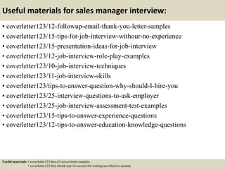 Useful materials for sales manager interview:
• coverletter123/12-followup-email-thank-you-letter-samples
• coverletter123/15-tips-for-job-interview-withour-no-experience
• coverletter123/15-presentation-ideas-for-job-interview
• coverletter123/12-job-interview-role-play-examples
• coverletter123/10-job-interview-techniques
• coverletter123/11-job-interview-skills
• coverletter123/tips-to-answer-question-why-should-I-hire-you
• coverletter123/25-interview-questions-to-ask-employer
• coverletter123/25-job-interview-assessment-test-examples
• coverletter123/15-tips-to-answer-experience-questions
• coverletter123/12-tips-to-answer-education-knowledge-questions
Useful materials: • coverletter123/free-63-cover-letter-samples
• coverletter123/free-ebook-top-16-secrets-for-writing-an-effective-resume
 