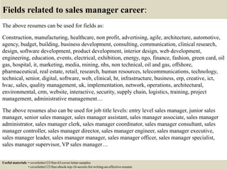 Fields related to sales manager career:
The above resumes can be used for fields as:
Construction, manufacturing, healthcare, non profit, advertising, agile, architecture, automotive,
agency, budget, building, business development, consulting, communication, clinical research,
design, software development, product development, interior design, web development,
engineering, education, events, electrical, exhibition, energy, ngo, finance, fashion, green card, oil
gas, hospital, it, marketing, media, mining, nhs, non technical, oil and gas, offshore,
pharmaceutical, real estate, retail, research, human resources, telecommunications, technology,
technical, senior, digital, software, web, clinical, hr, infrastructure, business, erp, creative, ict,
hvac, sales, quality management, uk, implementation, network, operations, architectural,
environmental, crm, website, interactive, security, supply chain, logistics, training, project
management, administrative management…
The above resumes also can be used for job title levels: entry level sales manager, junior sales
manager, senior sales manager, sales manager assistant, sales manager associate, sales manager
administrator, sales manager clerk, sales manager coordinator, sales manager consultant, sales
manager controller, sales manager director, sales manager engineer, sales manager executive,
sales manager leader, sales manager manager, sales manager officer, sales manager specialist,
sales manager supervisor, VP sales manager…
Useful materials: • coverletter123/free-63-cover-letter-samples
• coverletter123/free-ebook-top-16-secrets-for-writing-an-effective-resume
 