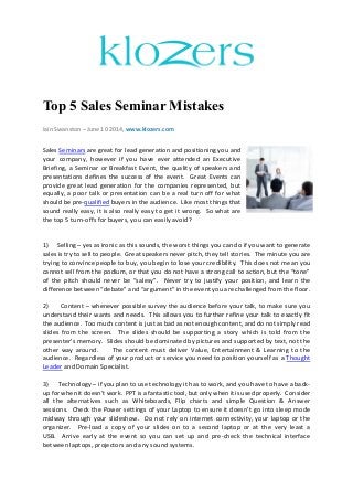 Top 5 Sales Seminar Mistakes
Iain Swanston – June 10 2014, www.klozers.com
Sales Seminars are great for lead generation and positioning you and
your company, however if you have ever attended an Executive
Briefing, a Seminar or Breakfast Event, the quality of speakers and
presentations defines the success of the event. Great Events can
provide great lead generation for the companies represented, but
equally, a poor talk or presentation can be a real turn off for what
should be pre-qualified buyers in the audience. Like most things that
sound really easy, it is also really easy to get it wrong. So what are
the top 5 turn-offs for buyers, you can easily avoid?
1) Selling – yes as ironic as this sounds, the worst things you can do if you want to generate
sales is try to sell to people. Great speakers never pitch, they tell stories. The minute you are
trying to convince people to buy, you begin to lose your credibility. This does not mean you
cannot sell from the podium, or that you do not have a strong call to action, but the “tone”
of the pitch should never be “salesy”. Never try to justify your position, and learn the
difference between “debate” and “argument” in the event you are challenged from the floor.
2) Content – whenever possible survey the audience before your talk, to make sure you
understand their wants and needs. This allows you to further refine your talk to exactly fit
the audience. Too much content is just as bad as not enough content, and do not simply read
slides from the screen. The slides should be supporting a story which is told from the
presenter’s memory. Slides should be dominated by pictures and supported by text, not the
other way around. The content must deliver Value, Entertainment & Learning to the
audience. Regardless of your product or service you need to position yourself as a Thought
Leader and Domain Specialist.
3) Technology – if you plan to use technology it has to work, and you have to have a back-
up for when it doesn’t work. PPT is a fantastic tool, but only when it is used properly. Consider
all the alternatives such as Whiteboards, Flip charts and simple Question & Answer
sessions. Check the Power settings of your Laptop to ensure it doesn’t go into sleep mode
midway through your slideshow. Do not rely on internet connectivity, your laptop or the
organizer. Pre-load a copy of your slides on to a second laptop or at the very least a
USB. Arrive early at the event so you can set up and pre-check the technical interface
between laptops, projectors and any sound systems.
 