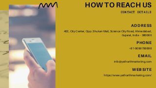 HOW TO REACH US
CONTACT DETAILS
ADDRESS
402, City Center, Opp. Shukan Mall, Science City Road, Ahmedabad,
Gujarat, India – 380060
PHONE
+91-9099799898
EMAIL
info@yatharthmarketing.com
WEBSITE
https://www.yatharthmarketing.com/
 