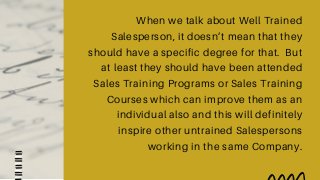 When we talk about Well Trained
Salesperson, it doesn’t mean that they
should have a specific degree for that. But
at least they should have been attended
Sales Training Programs or Sales Training
Courses which can improve them as an
individual also and this will definitely
inspire other untrained Salespersons
working in the same Company.
 