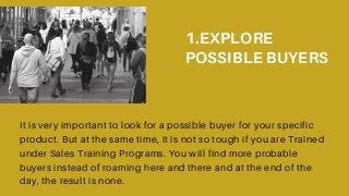 1.EXPLORE
POSSIBLE BUYERS
It is very important to look for a possible buyer for your specific
product. But at the same time, it is not so tough if you are Trained
under Sales Training Programs. You will find more probable
buyers instead of roaming here and there and at the end of the
day, the result is none.
 