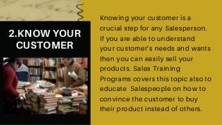 2.KNOW YOUR
CUSTOMER
Knowing your customer is a
crucial step for any Salesperson.
If you are able to understand
your customer’s needs and wants
then you can easily sell your
products. Sales Training
Programs covers this topic also to
educate Salespeople on how to
convince the customer to buy
their product instead of others.
 