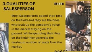 3.QUALITIES OF
SALESPERSON
Most Salespersons spend their time
on the field and they are the ones
who built up the company’s value
in the market staying on the
ground. While spending their time
on the field they generate the
maximum number of leads from the
market.
 
