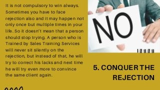 It is not compulsory to win always.
Sometimes you have to face
rejection also and it may happen not
only once but multiple times in your
life. So it doesn’t mean that a person
should stop trying. A person who is
Trained by Sales Training Services
will never sit silently on the
rejection, but instead of that, he will
try to correct his lacks and next time
he will try even more to convince
the same client again.
5. CONQUER THE
REJECTION
 