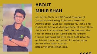 ABOUT
MIHIR SHAH
Mr. Mihir Shah is a CEO and founder of
Yatharth Marketing Solutions based in
Ahmedabad, Mumbai, Bangalore, Pune and
Dubai.He has a vast experience of more than
10 years in corporate field. he has won the
title of India's best Sales and corporate
trainer and worked with more 500 small to
multinational companies. To know more
about Mihir Shah visit at
https://themihirshah.com
 