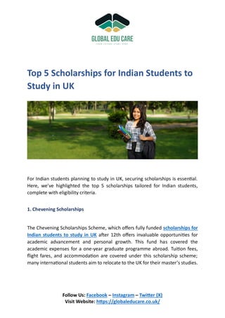 Follow Us: Facebook – Instagram – Twitter (X)
Visit Website: https://globaleducare.co.uk/
Top 5 Scholarships for Indian Students to
Study in UK
For Indian students planning to study in UK, securing scholarships is essential.
Here, we’ve highlighted the top 5 scholarships tailored for Indian students,
complete with eligibility criteria.
1. Chevening Scholarships
The Chevening Scholarships Scheme, which offers fully funded scholarships for
Indian students to study in UK after 12th offers invaluable opportunities for
academic advancement and personal growth. This fund has covered the
academic expenses for a one-year graduate programme abroad. Tuition fees,
flight fares, and accommodation are covered under this scholarship scheme;
many international students aim to relocate to the UK for their master’s studies.
 