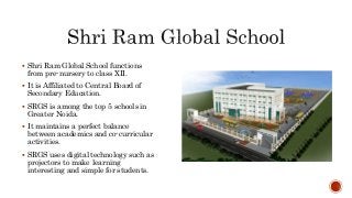  Shri Ram Global School functions
from pre-nursery to class XII.
 It is Affiliated to Central Board of
Secondary Education.
 SRGS is among the top 5 schools in
Greater Noida.
 It maintains a perfect balance
between academics and co-curricular
activities.
 SRGS uses digital technology such as
projectors to make learning
interesting and simple for students.
 