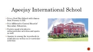  It is a Coed Day School with classes
from Nursery to XII.
 It is Affiliated to Central Board of
Secondary Education.
 It gives equal attention to
extracurricular activities and sports
as well.
 Apeejay is among the top schools in
academics as well as in co-curricular
activities
 