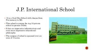  It is a Coed Day School with classes from
Pre-nursery to XII.
 This school is among the top 10 private
school in greater Noida.
 It has an impressive infrastructure and
even more impressive educational
philosophy.
 The campus of school is spanned over an
area of 15 acres.
 