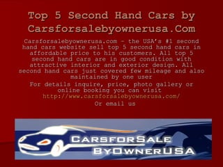 Top 5 Second Hand Cars by Carsforsalebyownerusa.Com Carsforsalebyownerusa.com – the USA’s #1 second hand cars website sell top 5 second hand cars in affordable price to his customers. All top 5 second hand cars are in good condition with attractive interior and exterior design. All second hand cars just covered few mileage and also maintained by one user For details inquire, price, photo gallery or online booking you can visit  http://www.carsforsalebyownerusa.com/ Or email us 