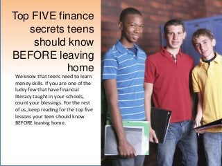 Top FIVE finance
   secrets teens
    should know
BEFORE leaving
           home
We know that teens need to learn
money skills. If you are one of the
lucky few that have financial
literacy taught in your schools,
count your blessings. For the rest
of us, keep reading for the top five
lessons your teen should know
BEFORE leaving home.
 