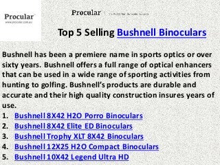 Top 5 Selling Bushnell Binoculars 
Bushnell has been a premiere name in sports optics or over 
sixty years. Bushnell offers a full range of optical enhancers 
that can be used in a wide range of sporting activities from 
hunting to golfing. Bushnell’s products are durable and 
accurate and their high quality construction insures years of 
use. 
1. Bushnell 8X42 H2O Porro Binoculars 
2. Bushnell 8X42 Elite ED Binoculars 
3. Bushnell Trophy XLT 8X42 Binoculars 
4. Bushnell 12X25 H2O Compact Binoculars 
5. Bushnell 10X42 Legend Ultra HD 
 