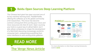 5
Baidu Open Sources Deep Learning Platform
The Chinese tech giant has open sourced one of
its key machine learning tools, PaddlePaddle,
offering the software up to the global community
of AI researchers. This move has become
common among tech firms as they pour more and
more resources into their AI work. Open sourcing
your tools is a good way to attract talent, but it
also allows companies to shape the development
of a field that's becoming increasingly central to
consumer tech, underpinning everything from
voice interfaces to auto-sorting photo galleries.
READ MORE
1
For more information on other Deep Learning frameworks,
explore HERE
The Verge News Article
 