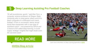 9
Deep Learning Assisting Pro Football Coaches
READ MORE
5
“AI will revolutionize sports,” said Alan Fern, a
computer science professor at Oregon State
University who is using game videos and AI to
teach computers to understand and coach
football. If Fern is successful, teams would
boost their brainpower with a new type of
assistant coach – one powered by GPUs and
a branch of AI called deep learning. It could
supply strategic insights that might elude even
the savviest coach.
NVIDIA Blog Article
Learn more information on Deep Learning applications HERE
 