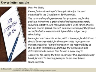 Cover letter sample
Dear Mr Black,
Please find enclosed my CV in application for the post
advertised in the Guardian on 30 November.
The nature of my degree course has prepared me for this
position. It involved a great deal of independent research,
requiring initiative, self-motivation and a wide range of skills.
For one course, [insert course], an understanding of the [insert
sector] industry was essential. I found this subject very
stimulating.
I am a fast and accurate writer, with a keen eye for detail and I
should be very grateful for the opportunity to progress to
market reporting. I am able to take on the responsibility of
this position immediately, and have the enthusiasm and
determination to ensure that I make a success of it.
Thank you for taking the time to consider this application and
I look forward to hearing from you in the near future.
Yours sincerely
Useful materials: • coverletter123/free-63-cover-letter-samples
• coverletter123/free-ebook-top-16-secrets-for-writing-an-effective-resume
 